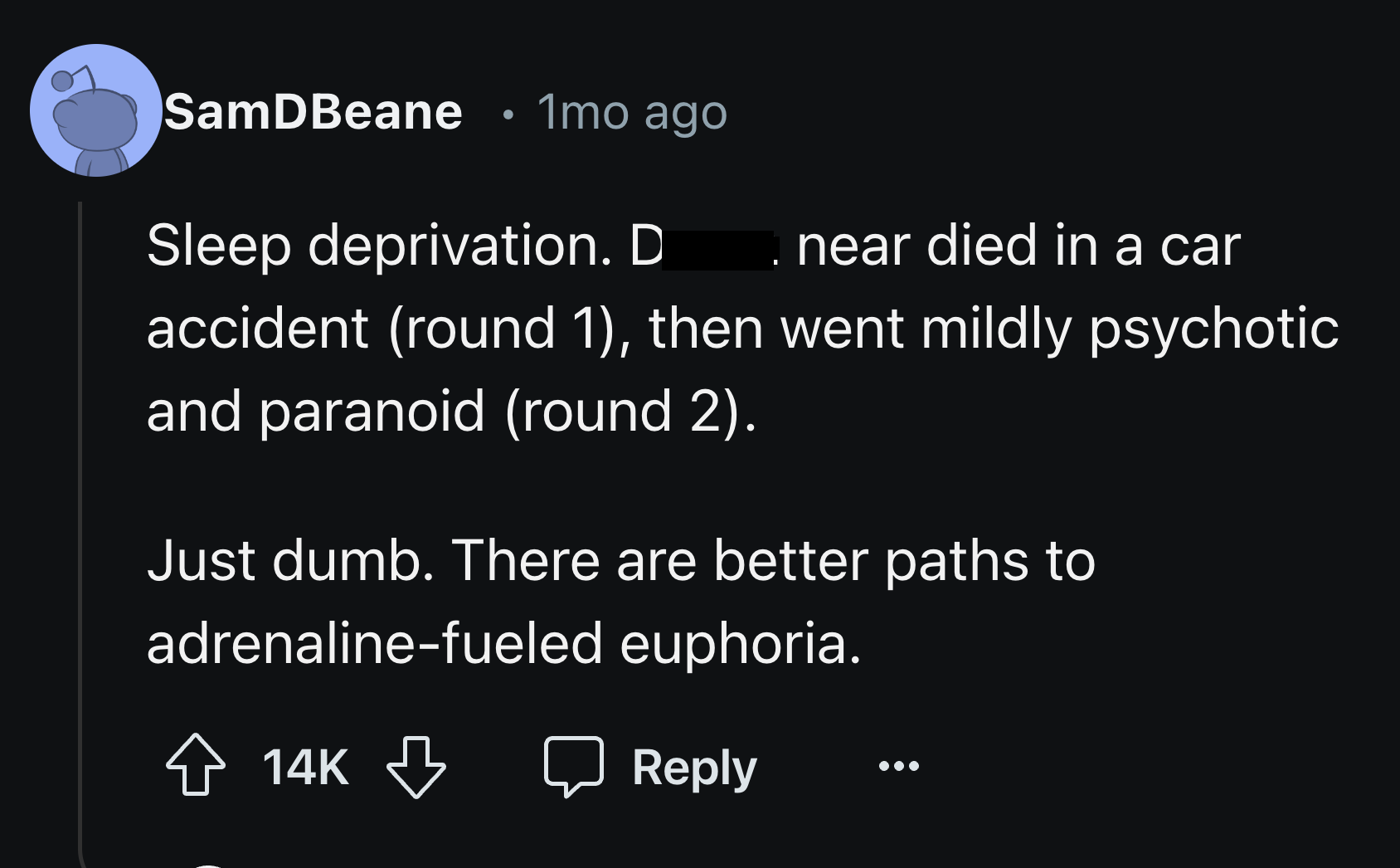 screenshot - SamDBeane 1mo ago . Sleep deprivation. D near died in a car accident round 1, then went mildly psychotic and paranoid round 2. Just dumb. There are better paths to adrenalinefueled euphoria. 14K